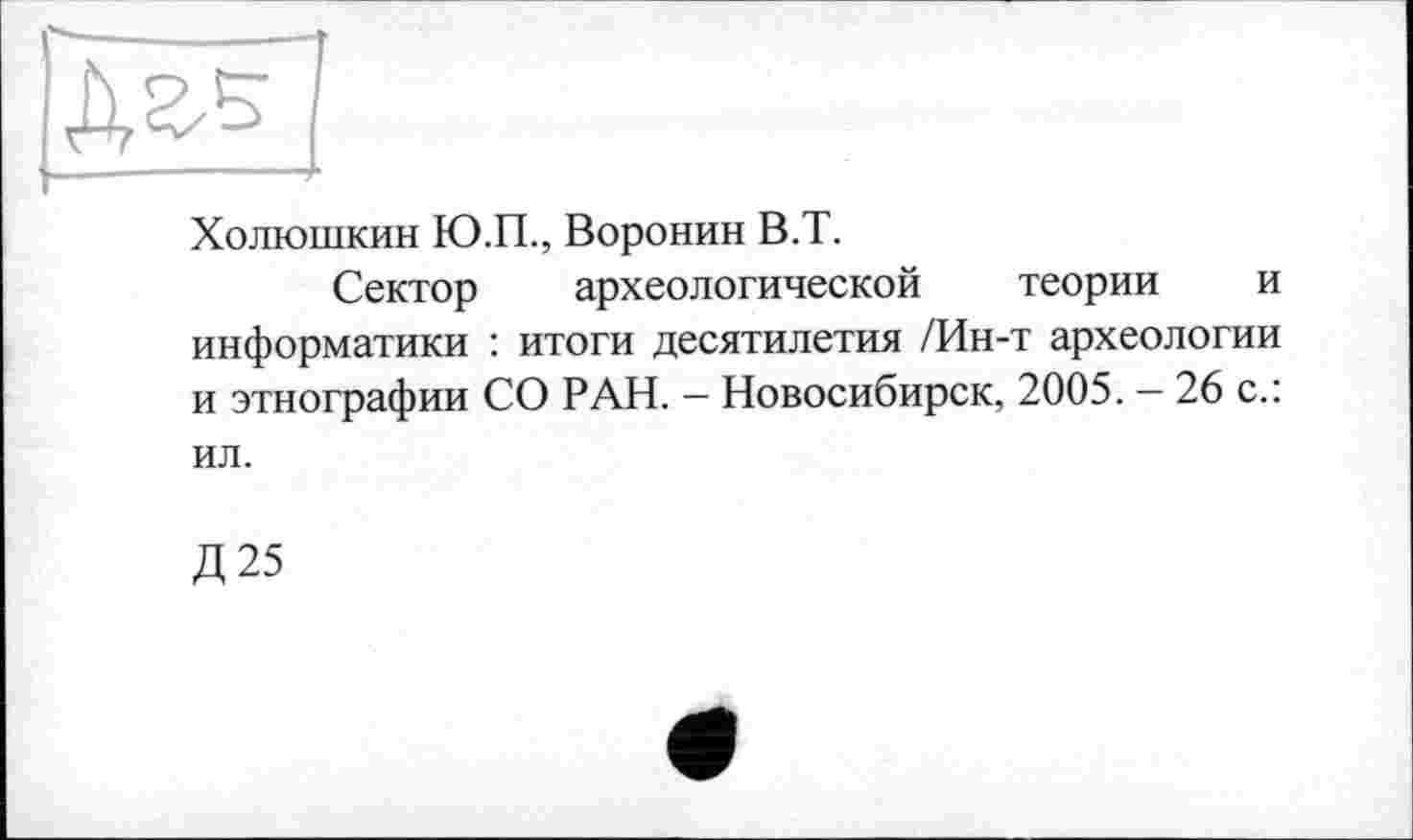 ﻿Холюшкин Ю.П., Воронин В.Т.
Сектор археологической теории и информатики : итоги десятилетия /Ин-т археологии и этнографии СО РАН. - Новосибирск, 2005. - 26 с.: ил.
Д25